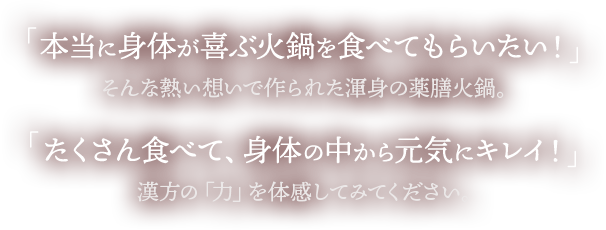 本当に身体が喜ぶ火鍋を食べてもらいたい！そんな熱い想いで作られた渾身の薬膳火鍋。「たくさん食べて、身体の中から元気にキレイ！漢方の「力」を体感してみてください。